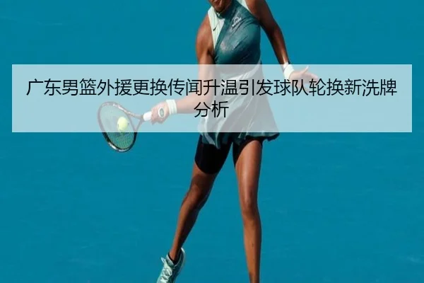 广东男篮外援更换传闻升温引发球队轮换新洗牌分析